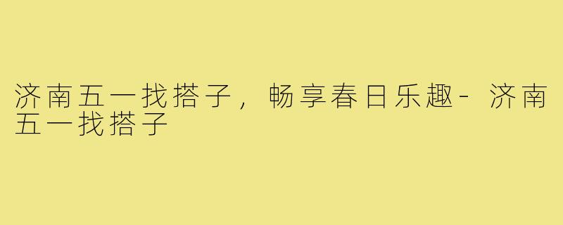 济南五一找搭子,畅享春日乐趣-济南五一找搭子