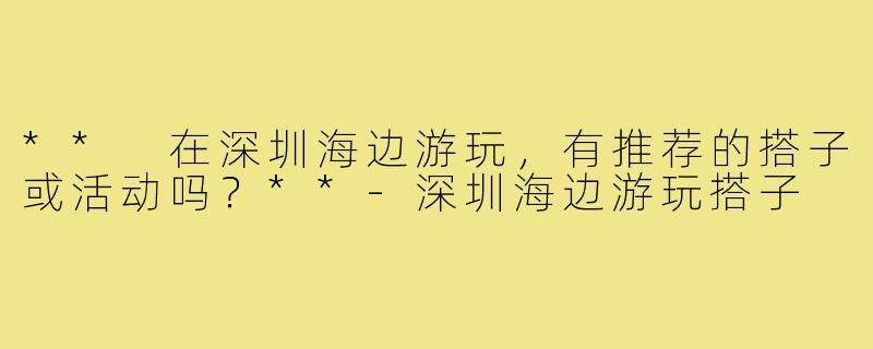 ** 在深圳海边游玩,有推荐的搭子或活动吗?**-深圳海边游玩搭子