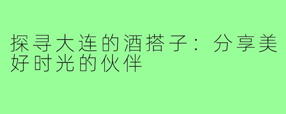 探寻大连的酒搭子:分享美好时光的伙伴