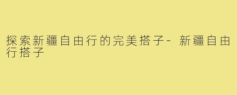 探索新疆自由行的完美搭子-新疆自由行搭子