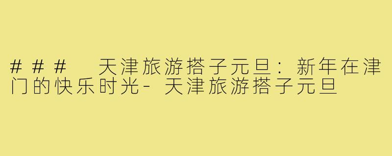 ### 天津旅游搭子元旦:新年在津门的快乐时光-天津旅游搭子元旦