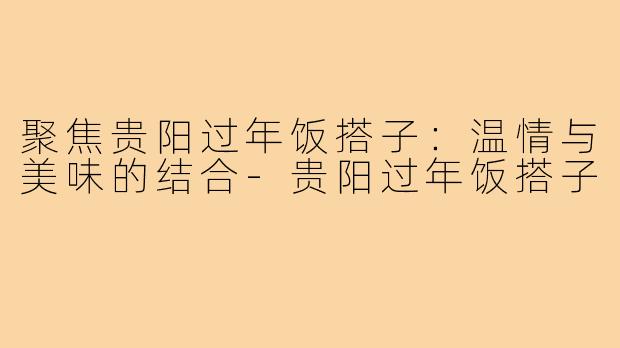 聚焦贵阳过年饭搭子：温情与美味的结合