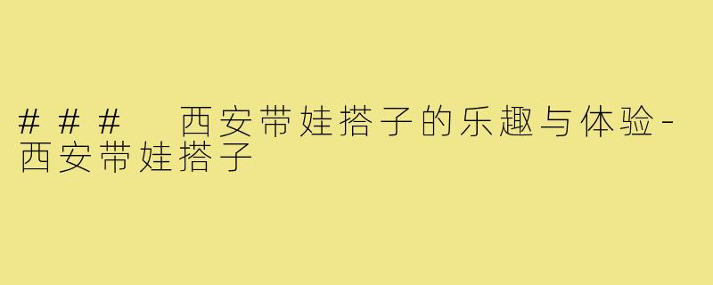 ### 西安带娃搭子的乐趣与体验-西安带娃搭子