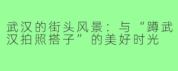 武汉的街头风景：与“蹲武汉拍照搭子”的美好时光