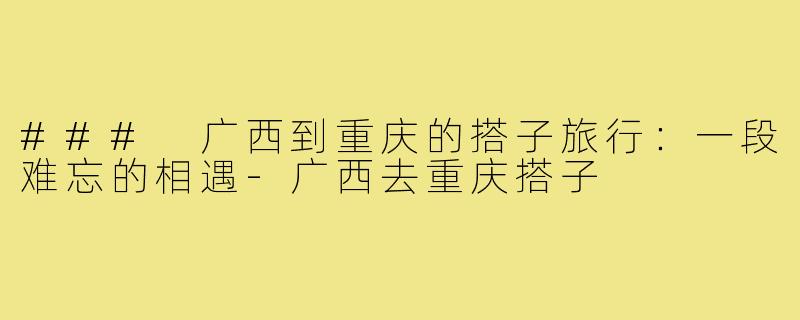 ### 广西到重庆的搭子旅行：一段难忘的相遇