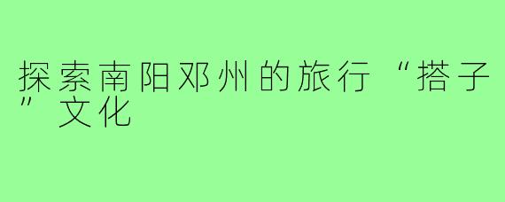 探索南阳邓州的旅行“搭子”文化