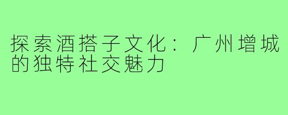 探索酒搭子文化：广州增城的独特社交魅力