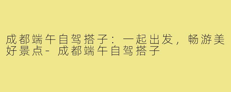 成都端午自驾搭子:一起出发,畅游美好景点-成都端午自驾搭子