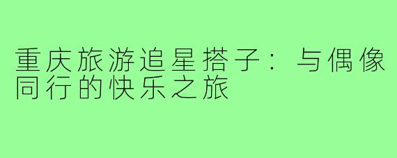 重庆旅游追星搭子:与偶像同行的快乐之旅