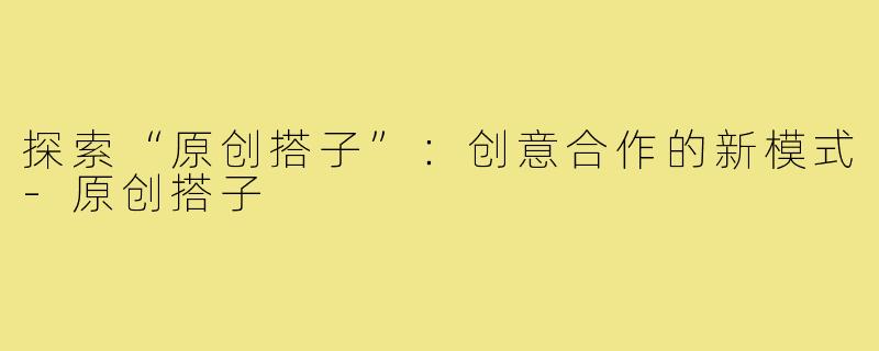 探索“原创搭子”:创意合作的新模式-原创搭子