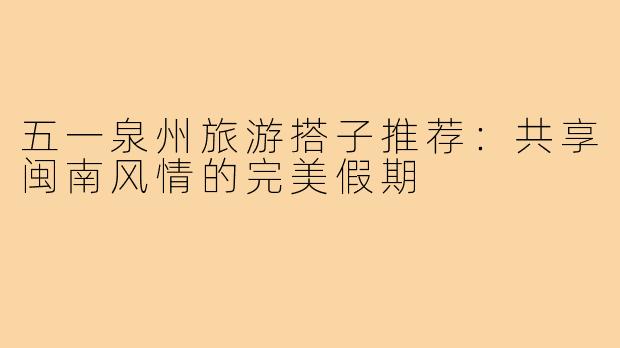 五一泉州旅游搭子推荐：共享闽南风情的完美假期