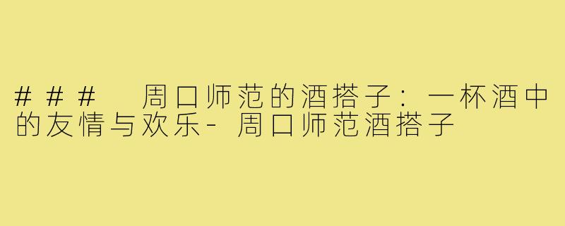 ### 周口师范的酒搭子：一杯酒中的友情与欢乐-周口师范酒搭子