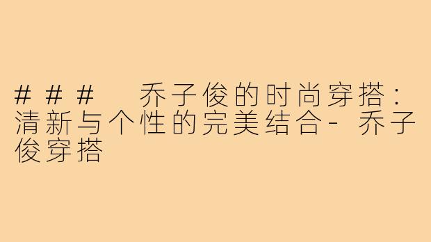 ### 乔子俊的时尚穿搭:清新与个性的完美结合-乔子俊穿搭