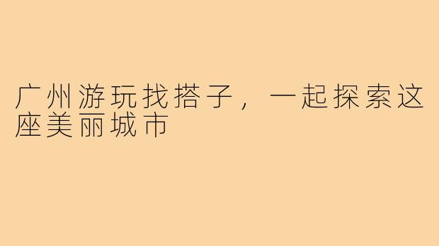 广州游玩找搭子，一起探索这座美丽城市