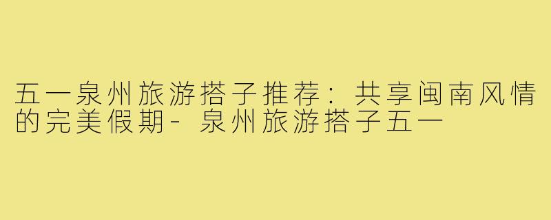 五一泉州旅游搭子推荐：共享闽南风情的完美假期-泉州旅游搭子五一
