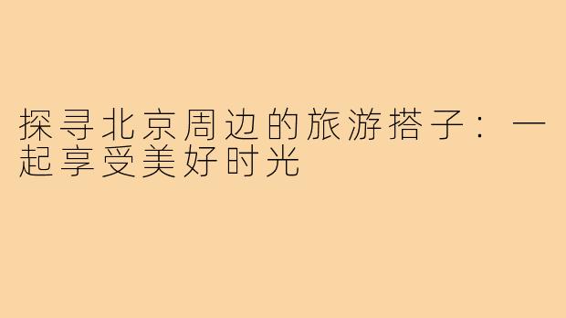 探寻北京周边的旅游搭子:一起享受美好时光