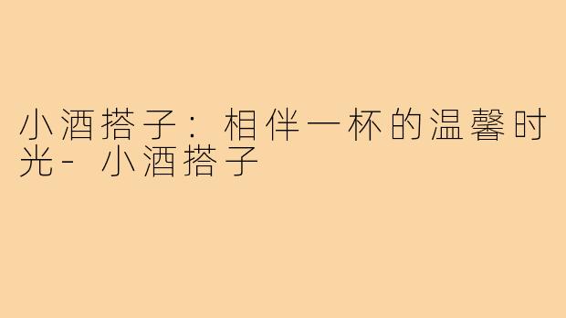 小酒搭子:相伴一杯的温馨时光-小酒搭子