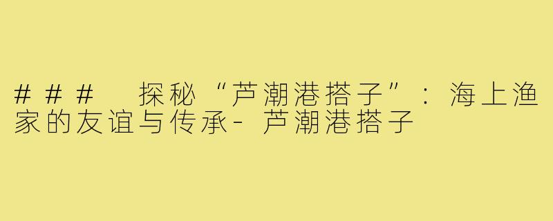 ### 探秘“芦潮港搭子”：海上渔家的友谊与传承