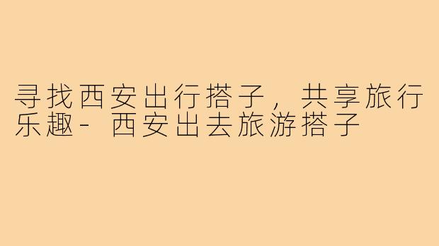 寻找西安出行搭子,共享旅行乐趣-西安出去旅游搭子
