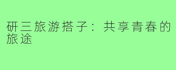 研三旅游搭子:共享青春的旅途