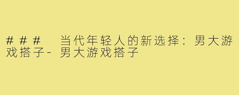 ### 当代年轻人的新选择:男大游戏搭子-男大游戏搭子