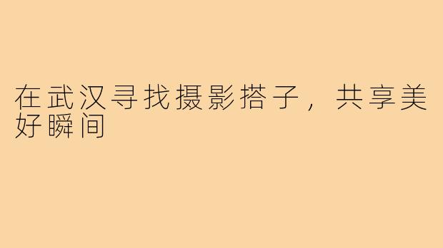 在武汉寻找摄影搭子，共享美好瞬间