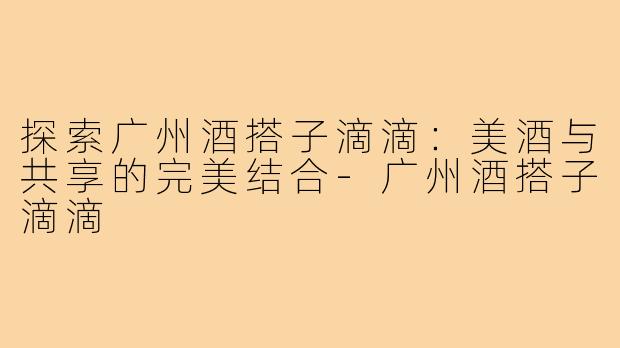 探索广州酒搭子滴滴:美酒与共享的完美结合-广州酒搭子滴滴