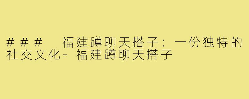 ### 福建蹲聊天搭子:一份独特的社交文化-福建蹲聊天搭子