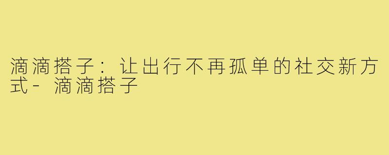 滴滴搭子：让出行不再孤单的社交新方式