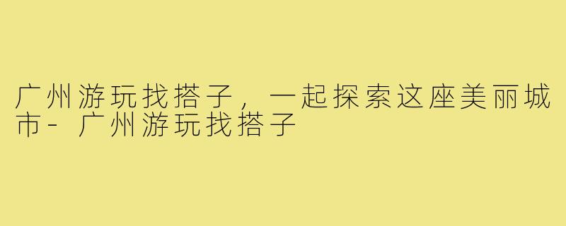 广州游玩找搭子，一起探索这座美丽城市-广州游玩找搭子
