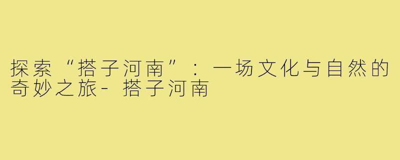 探索“搭子河南”：一场文化与自然的奇妙之旅-搭子河南