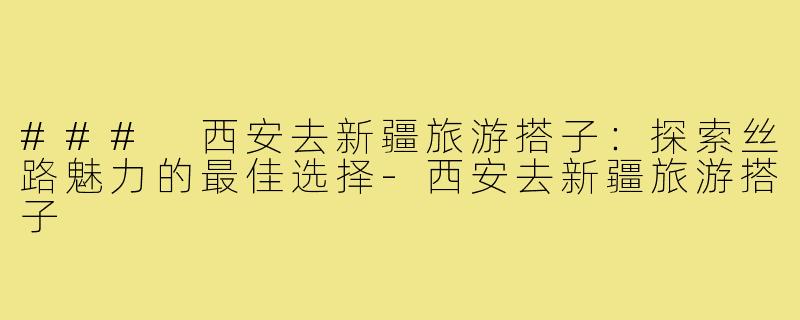### 西安去新疆旅游搭子:探索丝路魅力的最佳选择-西安去新疆旅游搭子