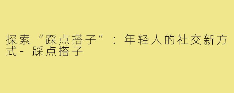 探索“踩点搭子”：年轻人的社交新方式-踩点搭子