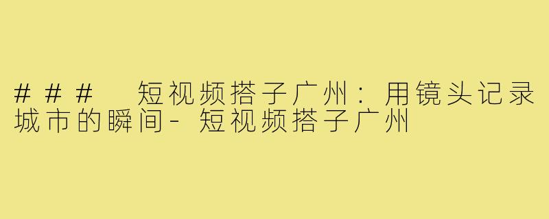 ### 短视频搭子广州:用镜头记录城市的瞬间-短视频搭子广州