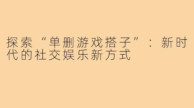 探索“单删游戏搭子”:新时代的社交娱乐新方式