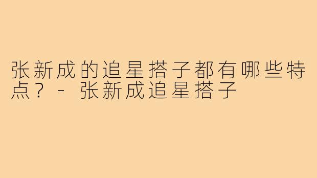 张新成的追星搭子都有哪些特点？