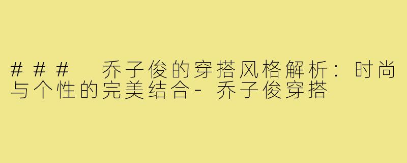 ### 乔子俊的穿搭风格解析:时尚与个性的完美结合-乔子俊穿搭