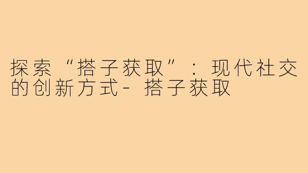 探索“搭子获取”：现代社交的创新方式-搭子获取