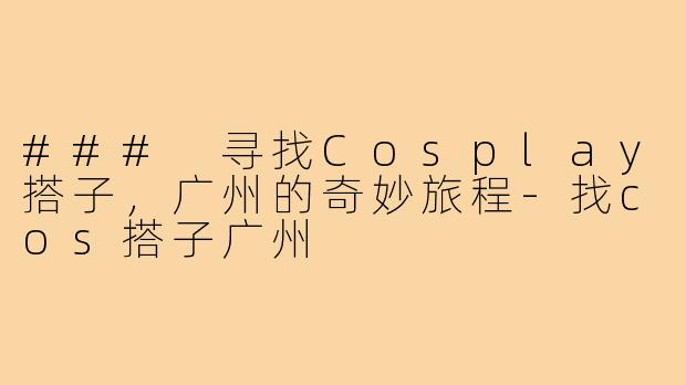 ### 寻找Cosplay搭子,广州的奇妙旅程-找cos搭子广州