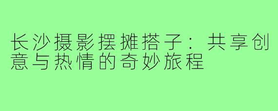 长沙摄影摆摊搭子:共享创意与热情的奇妙旅程