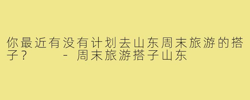 你最近有没有计划去山东周末旅游的搭子? -周末旅游搭子山东