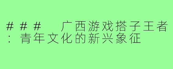 ### 广西游戏搭子王者：青年文化的新兴象征