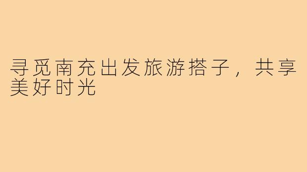 寻觅南充出发旅游搭子,共享美好时光