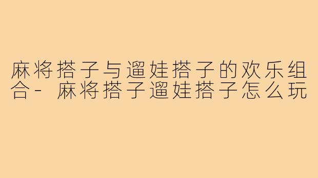 麻将搭子与遛娃搭子的欢乐组合-麻将搭子遛娃搭子怎么玩