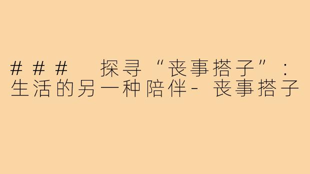 ### 探寻“丧事搭子”:生活的另一种陪伴-丧事搭子