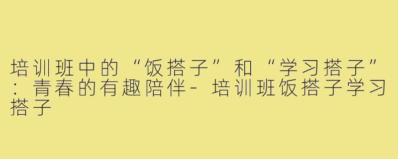 培训班中的“饭搭子”和“学习搭子”：青春的有趣陪伴-培训班饭搭子学习搭子
