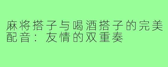 麻将搭子与喝酒搭子的完美配音:友情的双重奏