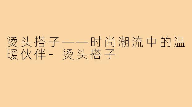 烫头搭子——时尚潮流中的温暖伙伴-烫头搭子