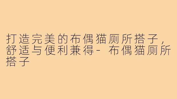 打造完美的布偶猫厕所搭子,舒适与便利兼得-布偶猫厕所搭子