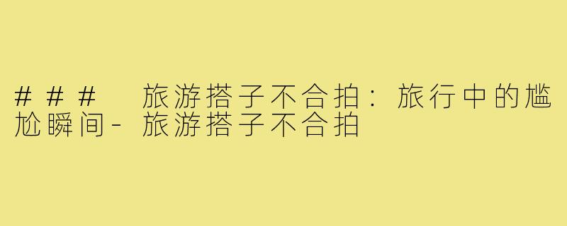 ### 旅游搭子不合拍:旅行中的尴尬瞬间-旅游搭子不合拍
